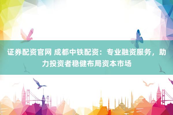 证券配资官网 成都中铁配资：专业融资服务，助力投资者稳健布局资本市场