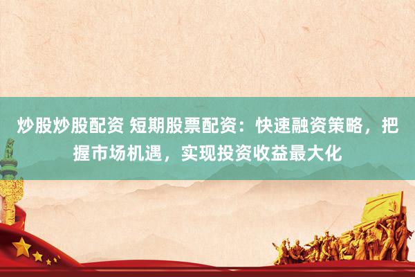 炒股炒股配资 短期股票配资：快速融资策略，把握市场机遇，实现投资收益最大化