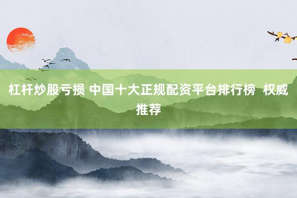 杠杆炒股亏损 中国十大正规配资平台排行榜  权威推荐