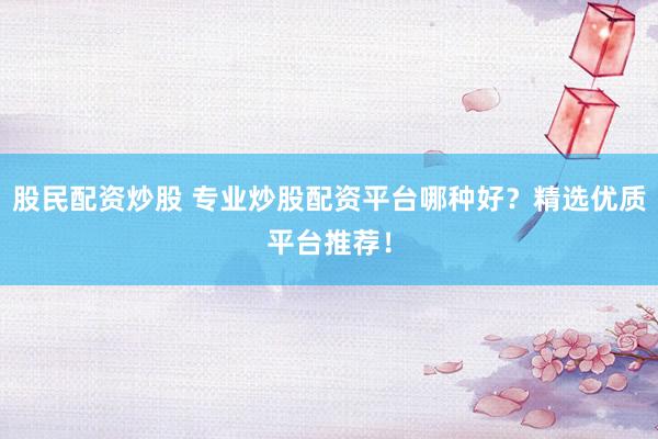 股民配资炒股 专业炒股配资平台哪种好？精选优质平台推荐！