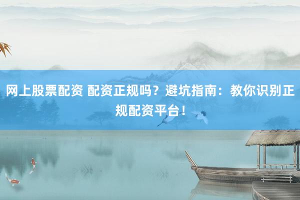 网上股票配资 配资正规吗？避坑指南：教你识别正规配资平台！