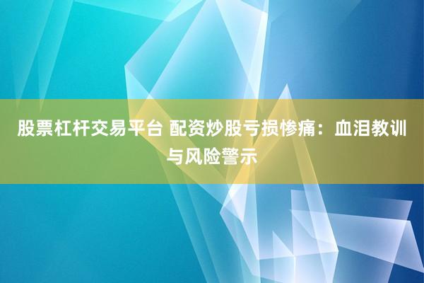 股票杠杆交易平台 配资炒股亏损惨痛：血泪教训与风险警示