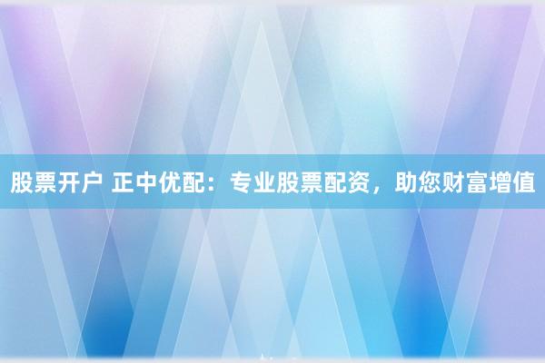 股票开户 正中优配：专业股票配资，助您财富增值