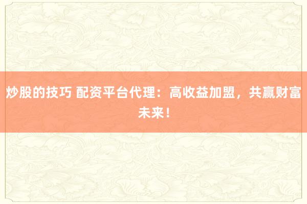 炒股的技巧 配资平台代理：高收益加盟，共赢财富未来！