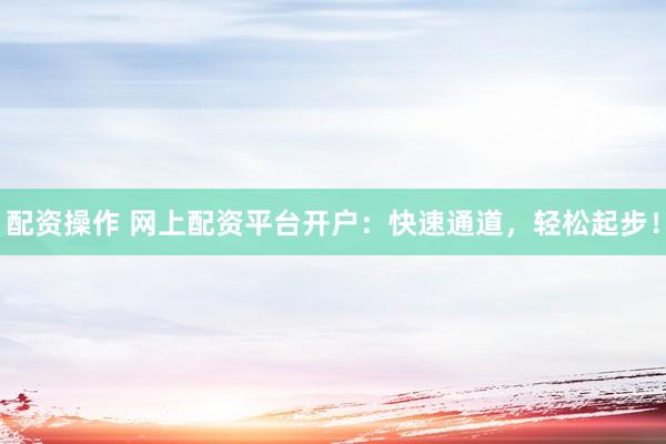 配资操作 网上配资平台开户：快速通道，轻松起步！
