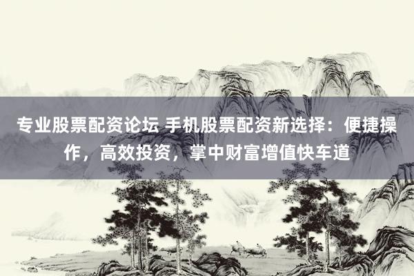 专业股票配资论坛 手机股票配资新选择：便捷操作，高效投资，掌中财富增值快车道