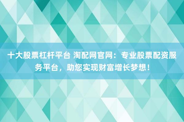 十大股票杠杆平台 淘配网官网：专业股票配资服务平台，助您实现财富增长梦想！