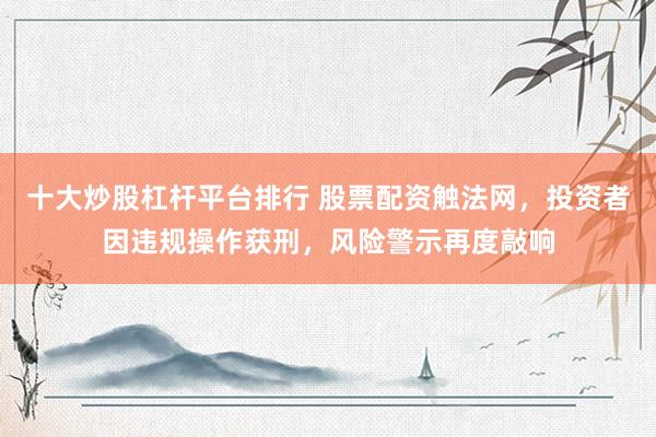 十大炒股杠杆平台排行 股票配资触法网，投资者因违规操作获刑，风险警示再度敲响
