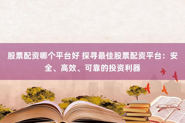 股票配资哪个平台好 探寻最佳股票配资平台：安全、高效、可靠的投资利器