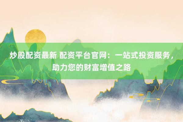 炒股配资最新 配资平台官网：一站式投资服务，助力您的财富增值之路
