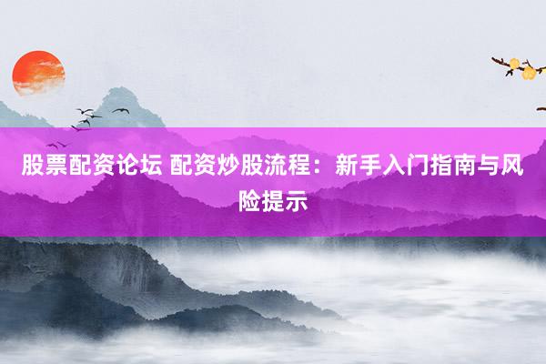 股票配资论坛 配资炒股流程：新手入门指南与风险提示