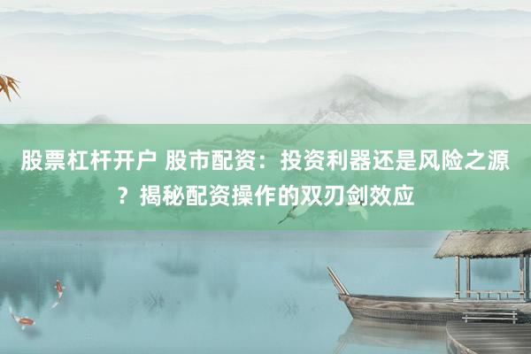 股票杠杆开户 股市配资：投资利器还是风险之源？揭秘配资操作的双刃剑效应