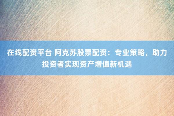 在线配资平台 阿克苏股票配资：专业策略，助力投资者实现资产增值新机遇