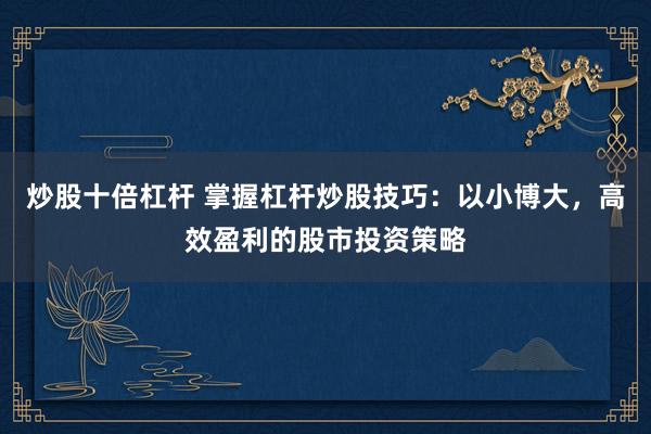 炒股十倍杠杆 掌握杠杆炒股技巧：以小博大，高效盈利的股市投资策略