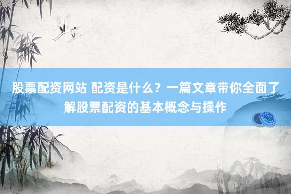 股票配资网站 配资是什么？一篇文章带你全面了解股票配资的基本概念与操作