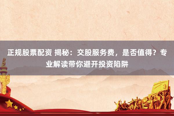 正规股票配资 揭秘：交股服务费，是否值得？专业解读带你避开投资陷阱