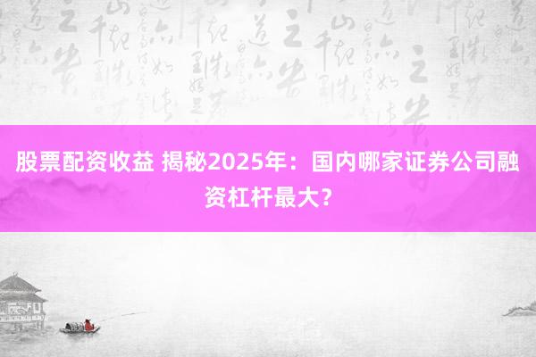 股票配资收益 揭秘2025年：国内哪家证券公司融资杠杆最大？