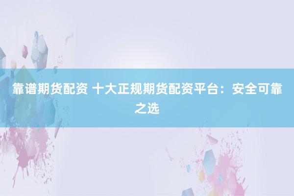 靠谱期货配资 十大正规期货配资平台：安全可靠之选