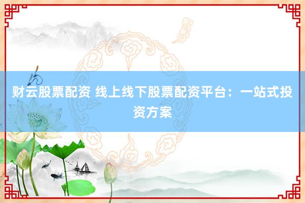 财云股票配资 线上线下股票配资平台：一站式投资方案