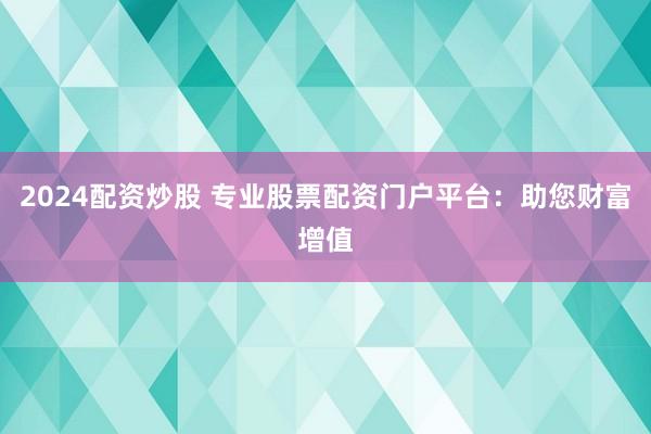 2024配资炒股 专业股票配资门户平台：助您财富增值