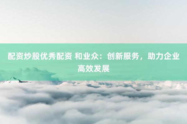 配资炒股优秀配资 和业众：创新服务，助力企业高效发展