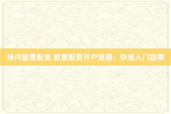 场内股票配资 股票配资开户流程:快速入门指南