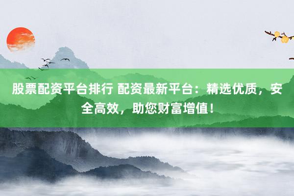 股票配资平台排行 配资最新平台：精选优质，安全高效，助您财富增值！