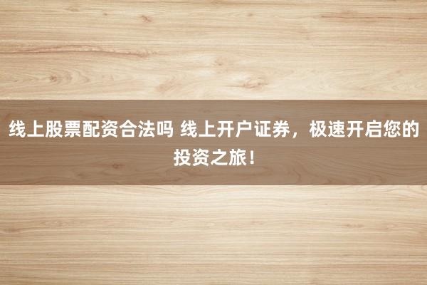 线上股票配资合法吗 线上开户证券,极速开启您的投资之旅!