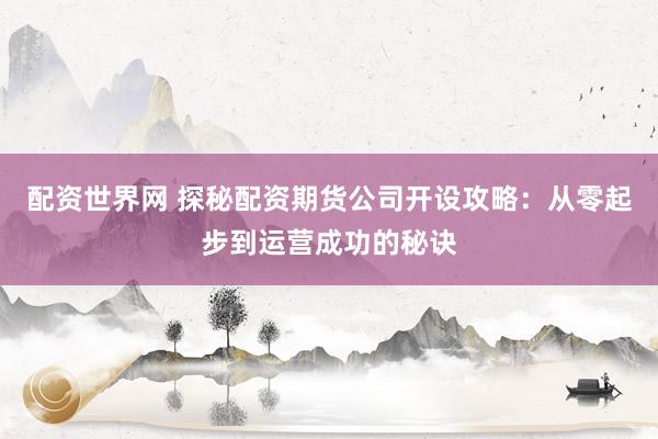 配资世界网 探秘配资期货公司开设攻略:从零起步到运营成功的秘诀