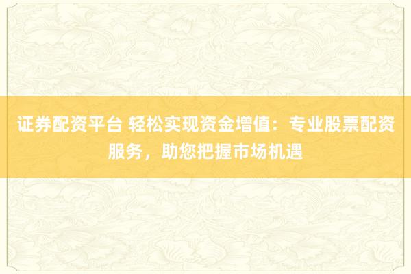 证券配资平台 轻松实现资金增值：专业股票配资服务，助您把握市场机遇