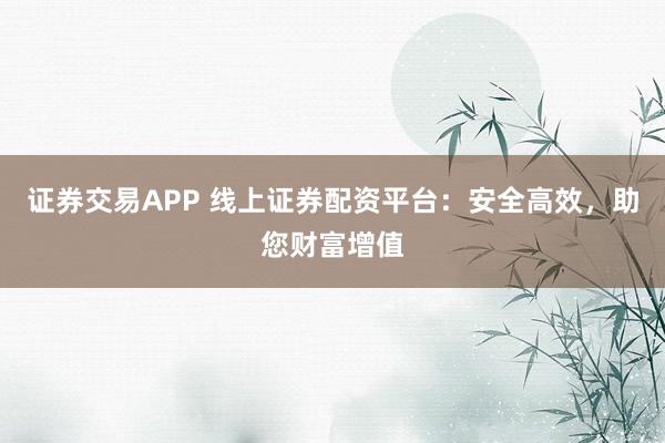 证券交易APP 线上证券配资平台:安全高效,助您财富增值
