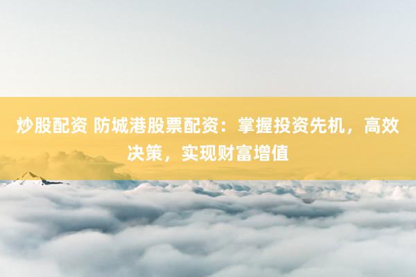 炒股配资 防城港股票配资：掌握投资先机，高效决策，实现财富增值