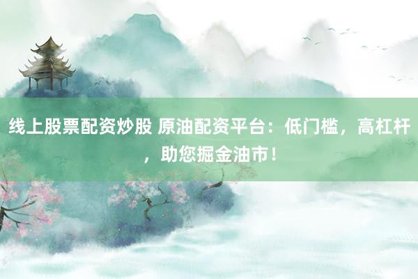 线上股票配资炒股 原油配资平台：低门槛，高杠杆，助您掘金油市！