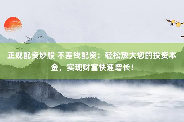 正规配资炒股 不差钱配资：轻松放大您的投资本金，实现财富快速增长！
