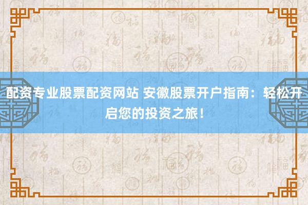 配资专业股票配资网站 安徽股票开户指南：轻松开启您的投资之旅！