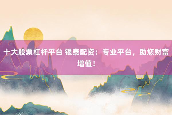 十大股票杠杆平台 银泰配资：专业平台，助您财富增值！