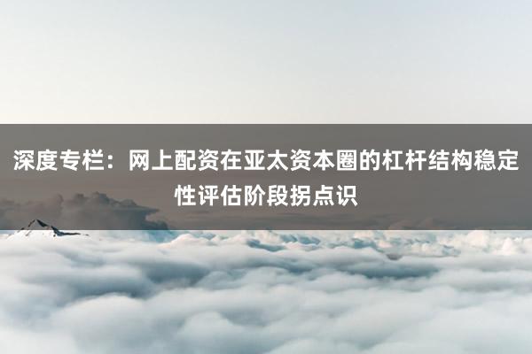 深度专栏：网上配资在亚太资本圈的杠杆结构稳定性评估阶段拐点识