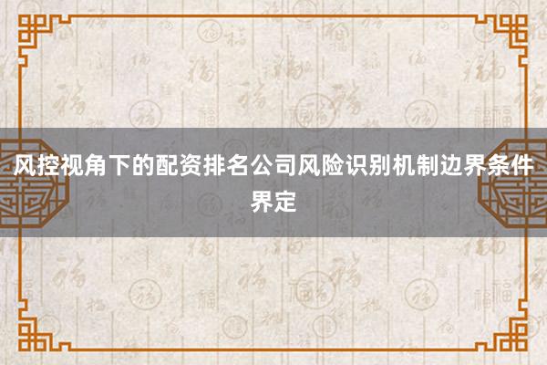 风控视角下的配资排名公司风险识别机制边界条件界定
