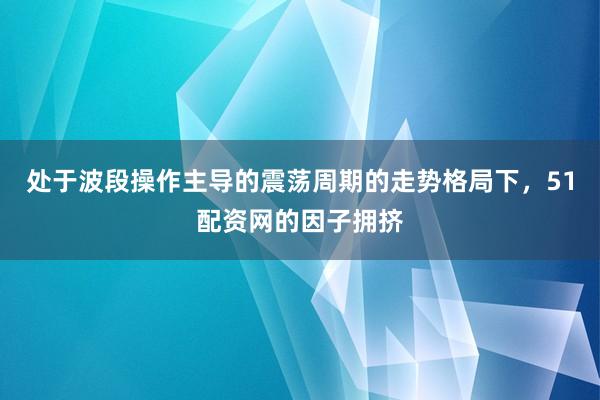 处于波段操作主导的震荡周期的走势格局下,51配资网的因子拥挤