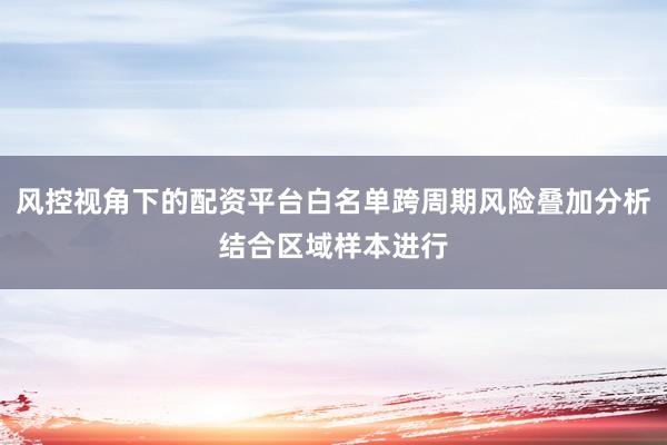 风控视角下的配资平台白名单跨周期风险叠加分析结合区域样本进行