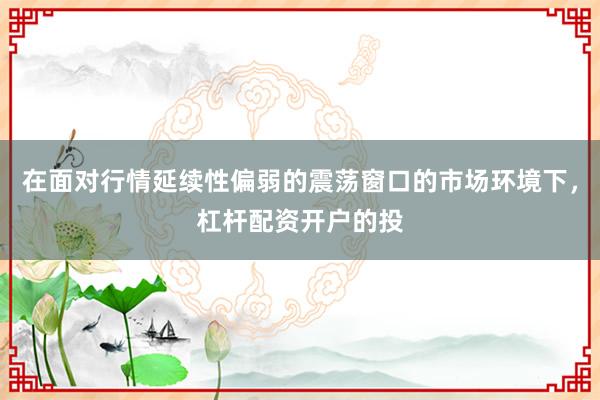 在面对行情延续性偏弱的震荡窗口的市场环境下，杠杆配资开户的投