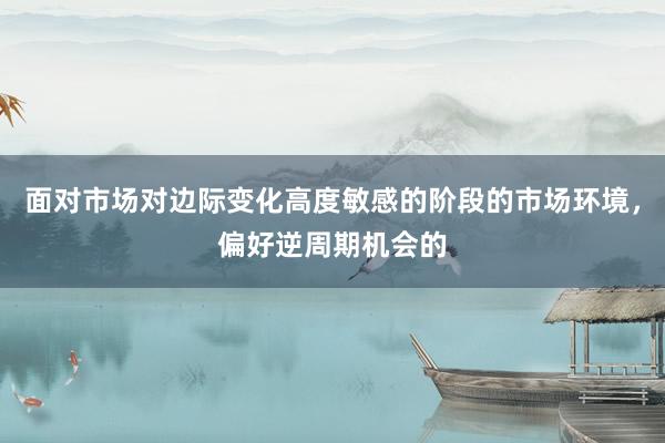 面对市场对边际变化高度敏感的阶段的市场环境，偏好逆周期机会的