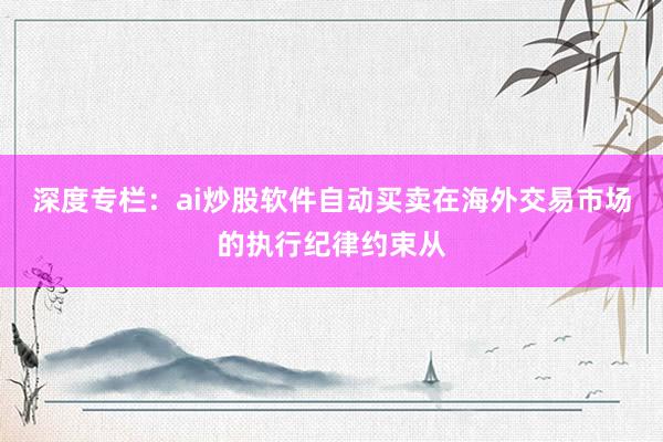 深度专栏：ai炒股软件自动买卖在海外交易市场的执行纪律约束从