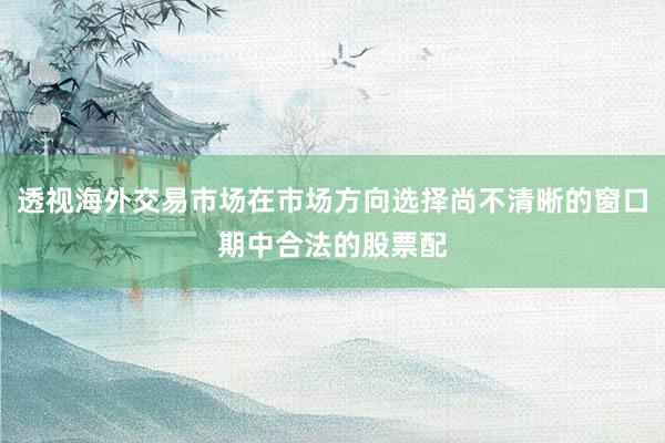 透视海外交易市场在市场方向选择尚不清晰的窗口期中合法的股票配