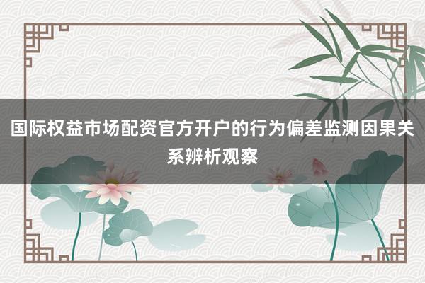 国际权益市场配资官方开户的行为偏差监测因果关系辨析观察